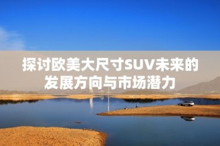 探讨欧美大尺寸SUV未来的发展方向与市场潜力