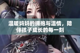 温暖妈妈的拥抱与温情，陪伴孩子成长的每一刻