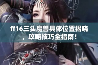 ff16三头魔兽具体位置揭晓，攻略技巧全指南！