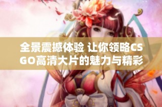 全景震撼体验 让你领略CSGO高清大片的魅力与精彩