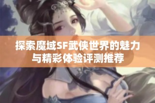 探索魔域SF武侠世界的魅力与精彩体验评测推荐