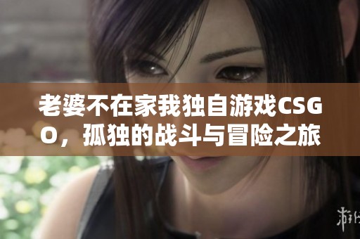 老婆不在家我独自游戏CSGO，孤独的战斗与冒险之旅