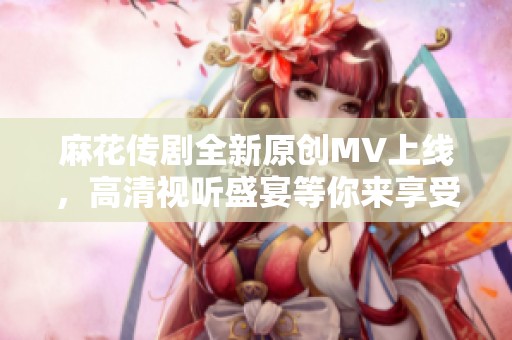 麻花传剧全新原创MV上线，高清视听盛宴等你来享受