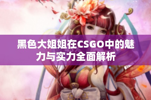 黑色大姐姐在CSGO中的魅力与实力全面解析