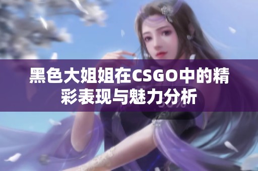 黑色大姐姐在CSGO中的精彩表现与魅力分析