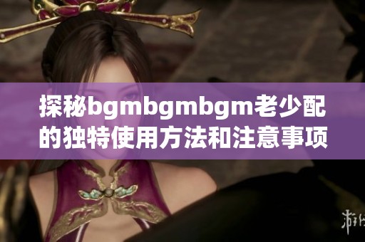 探秘bgmbgmbgm老少配的独特使用方法和注意事项