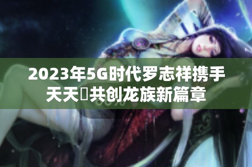 2023年5G时代罗志祥携手天天奭共创龙族新篇章