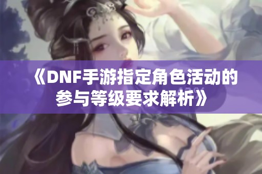 《DNF手游指定角色活动的参与等级要求解析》