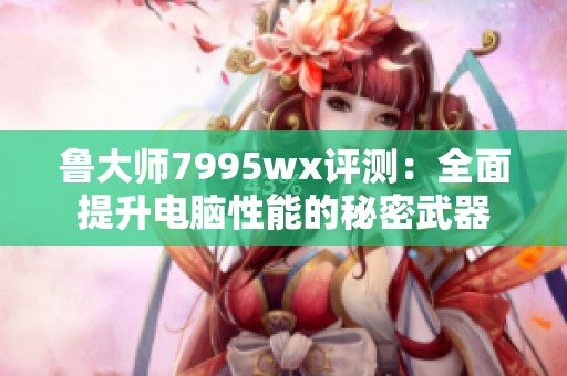 鲁大师7995wx评测：全面提升电脑性能的秘密武器