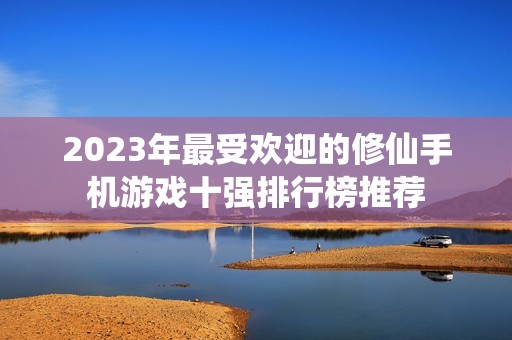 2023年最受欢迎的修仙手机游戏十强排行榜推荐