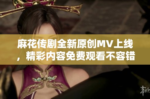 麻花传剧全新原创MV上线，精彩内容免费观看不容错过！