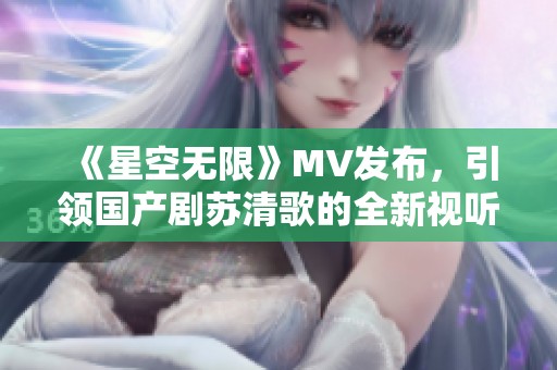 《星空无限》MV发布，引领国产剧苏清歌的全新视听盛宴