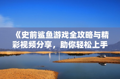 《史前鲨鱼游戏全攻略与精彩视频分享，助你轻松上手》