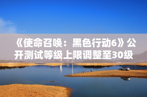 《使命召唤：黑色行动6》公开测试等级上限调整至30级新消息