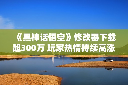 《黑神话悟空》修改器下载超300万 玩家热情持续高涨