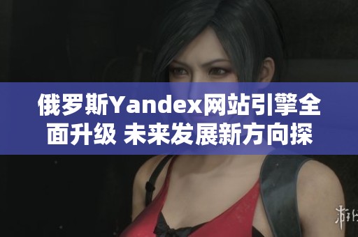 俄罗斯Yandex网站引擎全面升级 未来发展新方向探索