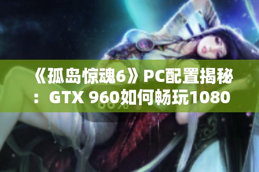 《孤岛惊魂6》PC配置揭秘：GTX 960如何畅玩1080P 30帧