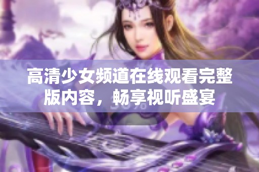 高清少女频道在线观看完整版内容，畅享视听盛宴