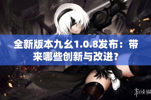 全新版本九幺1.0.8发布：带来哪些创新与改进？