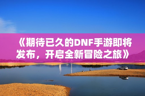 《期待已久的DNF手游即将发布，开启全新冒险之旅》