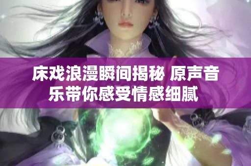 床戏浪漫瞬间揭秘 原声音乐带你感受情感细腻 