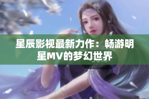 星辰影视最新力作：畅游明星MV的梦幻世界