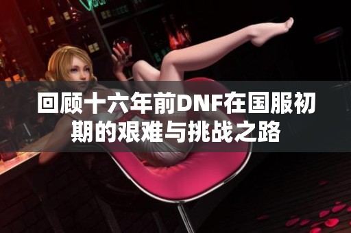 回顾十六年前DNF在国服初期的艰难与挑战之路