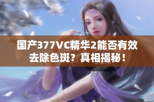 国产377VC精华2能否有效去除色斑？真相揭秘！