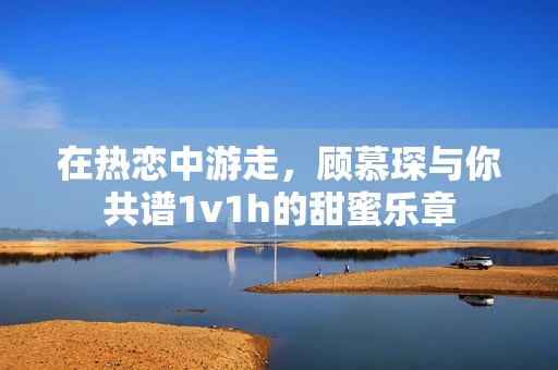 在热恋中游走，顾慕琛与你共谱1v1h的甜蜜乐章