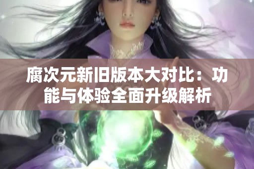 腐次元新旧版本大对比：功能与体验全面升级解析