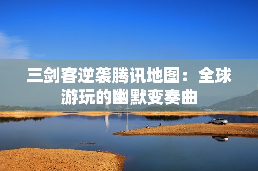 三剑客逆袭腾讯地图：全球游玩的幽默变奏曲