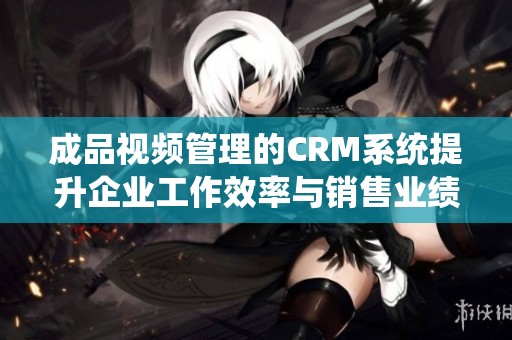 成品视频管理的CRM系统提升企业工作效率与销售业绩