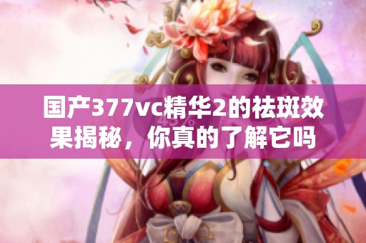 国产377vc精华2的祛斑效果揭秘，你真的了解它吗