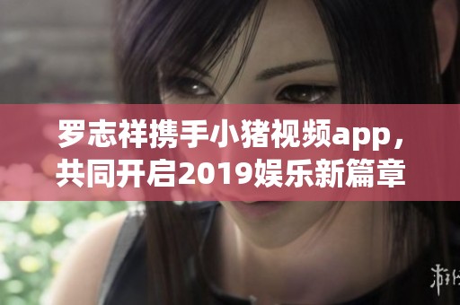 罗志祥携手小猪视频app，共同开启2019娱乐新篇章