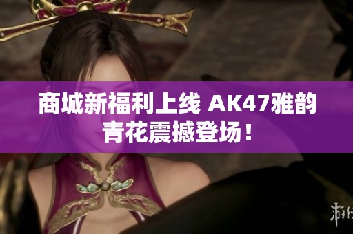 商城新福利上线 AK47雅韵青花震撼登场！