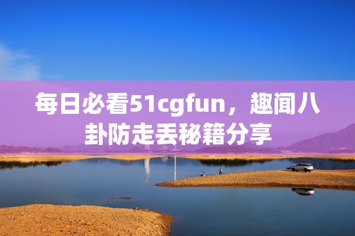 每日必看51cgfun，趣闻八卦防走丢秘籍分享