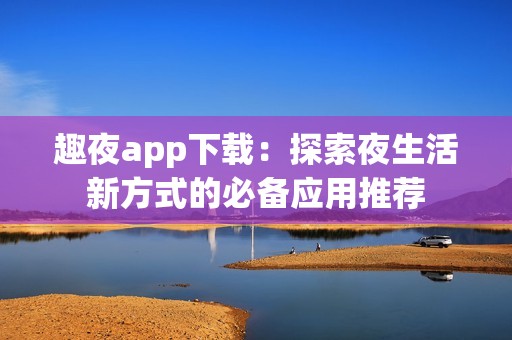 趣夜app下载：探索夜生活新方式的必备应用推荐