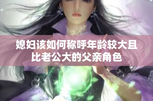 媳妇该如何称呼年龄较大且比老公大的父亲角色