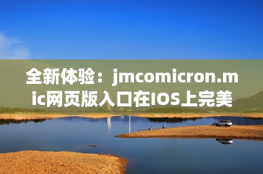 全新体验：jmcomicron.mic网页版入口在IOS上完美呈现