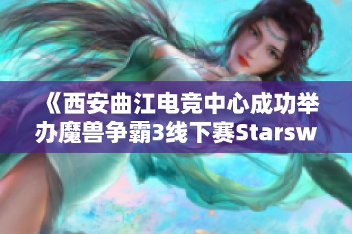 《西安曲江电竞中心成功举办魔兽争霸3线下赛Starswar11盛况回顾》