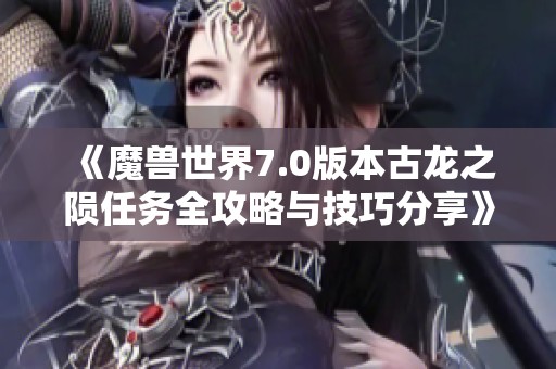 《魔兽世界7.0版本古龙之陨任务全攻略与技巧分享》