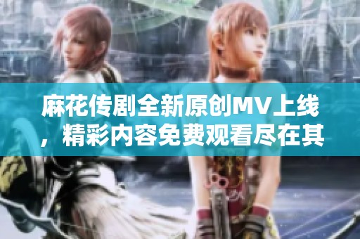 麻花传剧全新原创MV上线，精彩内容免费观看尽在其中