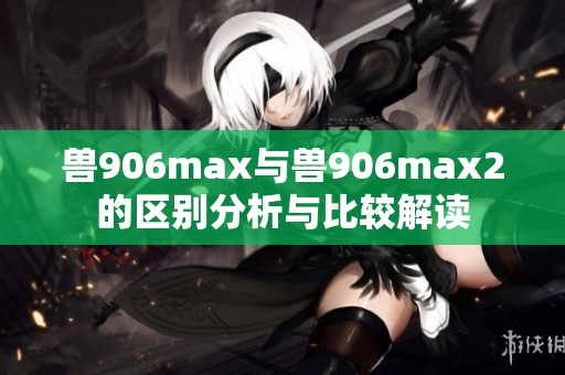 兽906max与兽906max2的区别分析与比较解读