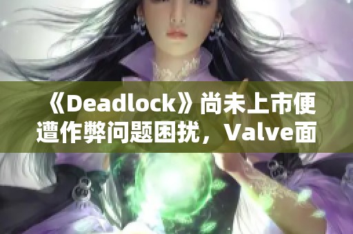 《Deadlock》尚未上市便遭作弊问题困扰，Valve面临严峻挑战