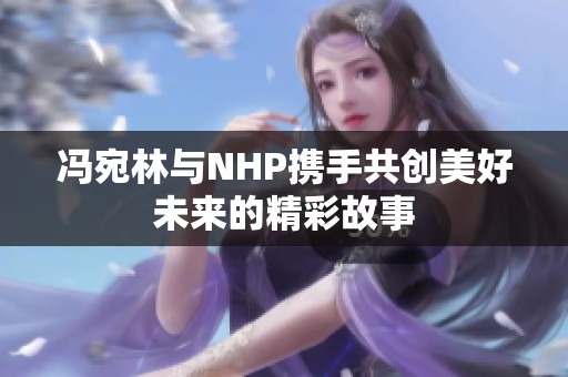 冯宛林与NHP携手共创美好未来的精彩故事