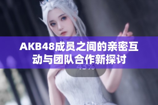 AKB48成员之间的亲密互动与团队合作新探讨