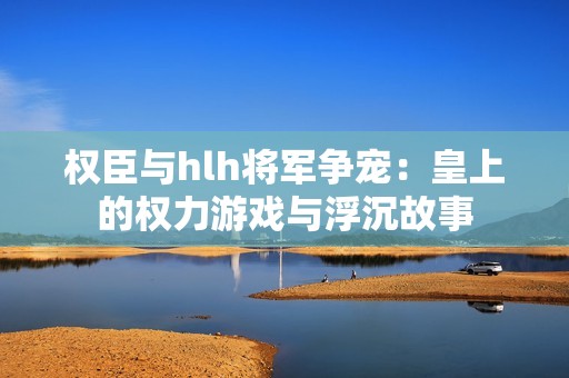 权臣与hlh将军争宠：皇上的权力游戏与浮沉故事