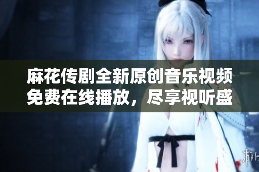 麻花传剧全新原创音乐视频免费在线播放，尽享视听盛宴