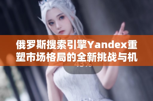 俄罗斯搜索引擎Yandex重塑市场格局的全新挑战与机遇