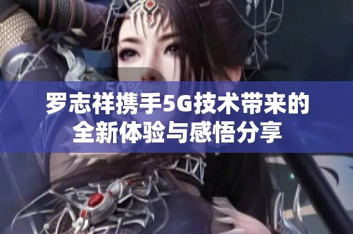 罗志祥携手5G技术带来的全新体验与感悟分享